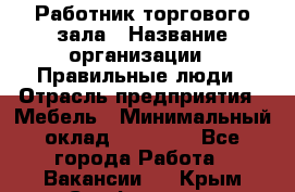 Работник торгового зала › Название организации ­ Правильные люди › Отрасль предприятия ­ Мебель › Минимальный оклад ­ 24 000 - Все города Работа » Вакансии   . Крым,Симферополь